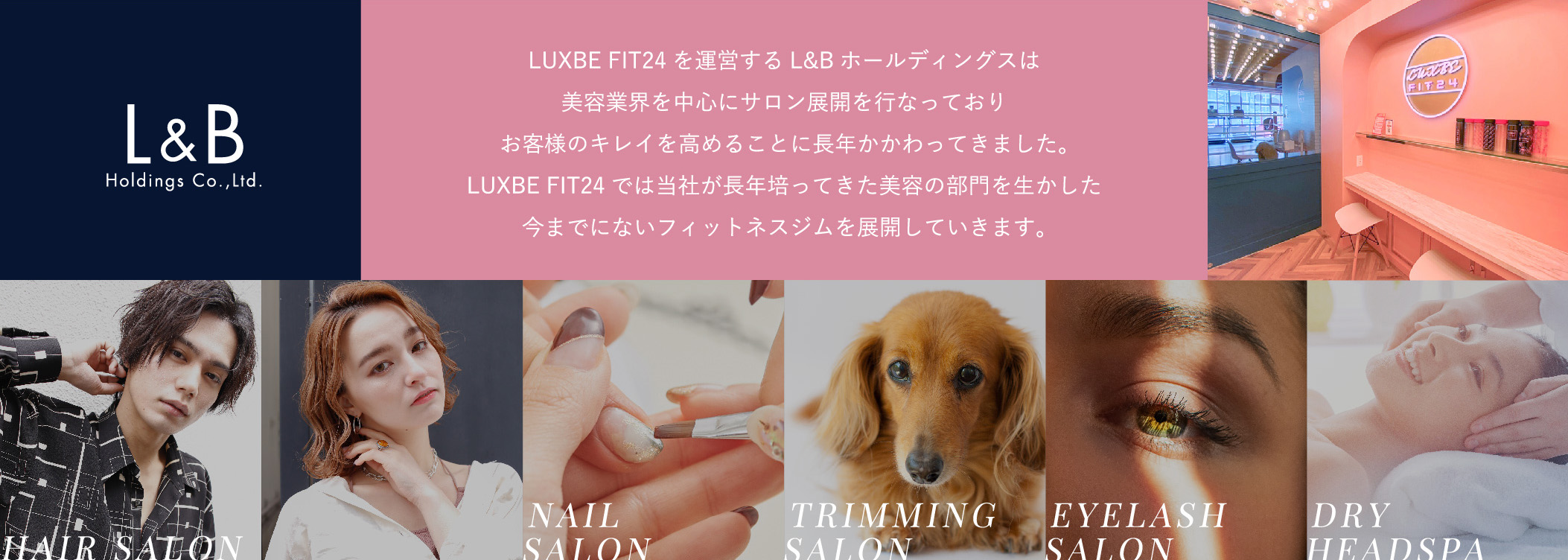 LUXBE FIT24を運営するL&Bホールディングス美容業界を中心にサロン展開を行なっておりお客様のキレイを高めることに長年かかわってきました。LUXBE FIT24では当社が長年培ってきた美容の部門を生かした今までにないフィットネスジムを展開していきます。