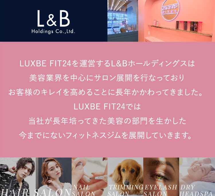 LUXBE FIT24を運営するL&Bホールディングス美容業界を中心にサロン展開を行なっておりお客様のキレイを高めることに長年かかわってきました。LUXBE FIT24では当社が長年培ってきた美容の部門を生かした今までにないフィットネスジムを展開していきます。